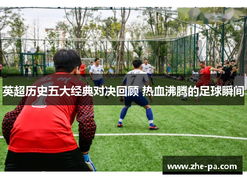 英超历史五大经典对决回顾 热血沸腾的足球瞬间 英超历史五大经典对决回顾 热血沸腾的足球瞬间