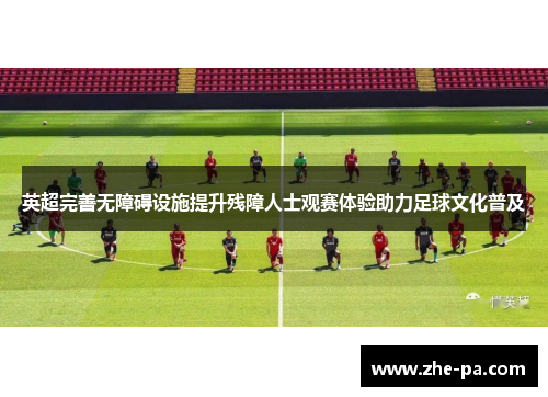 英超完善无障碍设施提升残障人士观赛体验助力足球文化普及 英超完善无障碍设施提升残障人士观赛体验助力足球文化普及