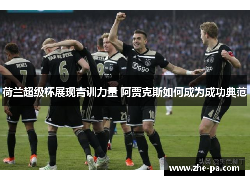 荷兰超级杯展现青训力量 阿贾克斯如何成为成功典范 荷兰超级杯展现青训力量 阿贾克斯如何成为成功典范