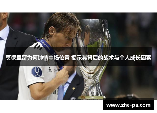 莫德里奇为何钟情中场位置 揭示其背后的战术与个人成长因素 莫德里奇为何钟情中场位置 揭示其背后的战术与个人成长因素