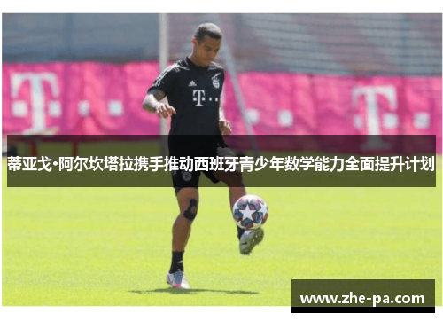 蒂亚戈·阿尔坎塔拉携手推动西班牙青少年数学能力全面提升计划 蒂亚戈·阿尔坎塔拉携手推动西班牙青少年数学能力全面提升计划