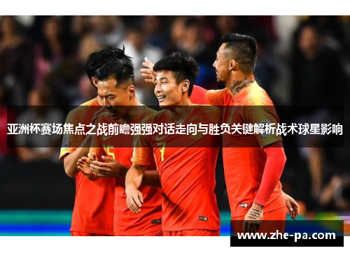 亚洲杯赛场焦点之战前瞻强强对话走向与胜负关键解析战术球星影响