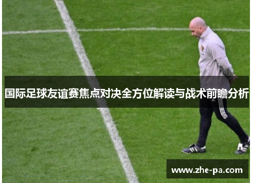 国际足球友谊赛焦点对决全方位解读与战术前瞻分析