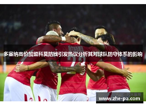 多塞纳高价加盟科莫防线引发热议分析其对球队防守体系的影响
