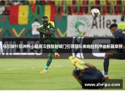 马尔穆什非洲杯小组赛冷静推射破门引领球队奏响胜利序曲新篇章程