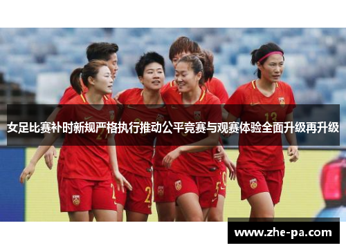 女足比赛补时新规严格执行推动公平竞赛与观赛体验全面升级再升级 女足比赛补时新规严格执行推动公平竞赛与观赛体验全面升级再升级