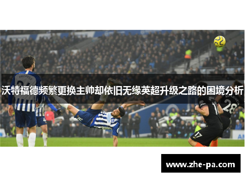 沃特福德频繁更换主帅却依旧无缘英超升级之路的困境分析 沃特福德频繁更换主帅却依旧无缘英超升级之路的困境分析